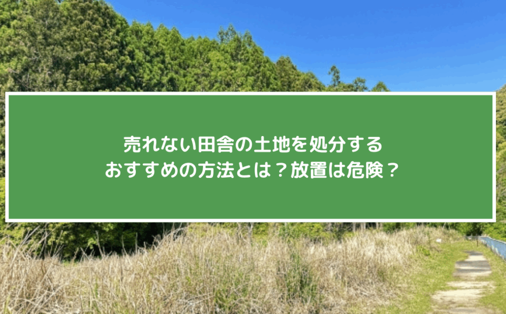 売れない田舎の土地を処分するおすすめの方法とは？放置は危険!？