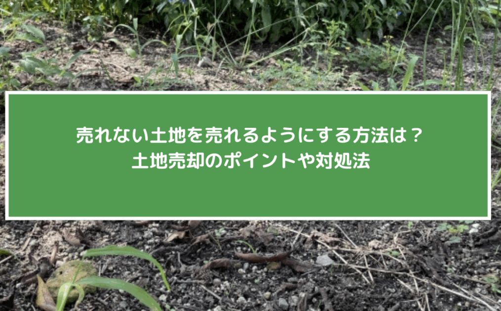 売れない土地を売れるようにする方法は？土地売却のポイントや対処法