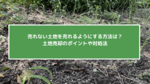 売れない土地を売れるようにする方法は？土地売却のポイントや対処法