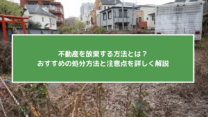 不動産を放棄する方法とは？おすすめの処分方法と注意点を詳しく解説