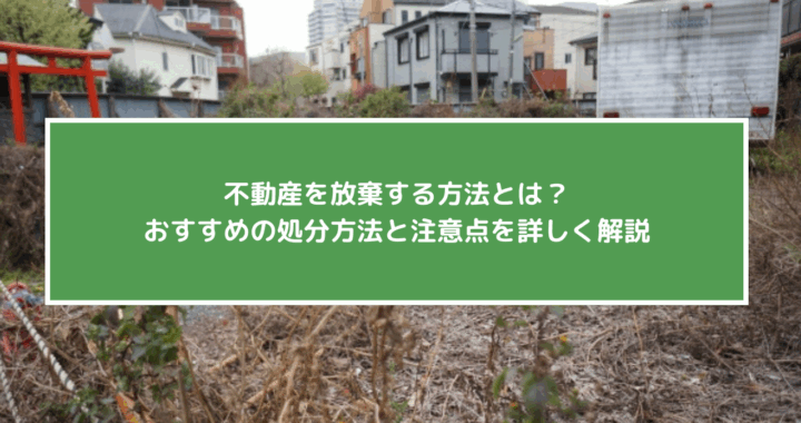 不動産を放棄する方法とは？おすすめの処分方法と注意点を詳しく解説