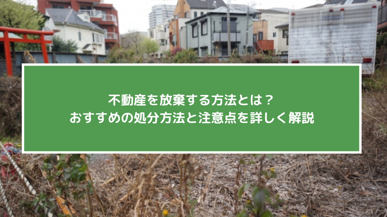不動産を放棄する方法とは？おすすめの処分方法と注意点を詳しく解説