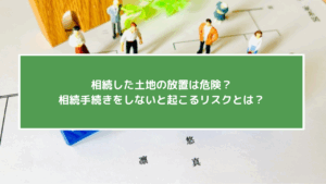 相続した土地の放置は危険？相続手続きをしないと起こるリスクとは？