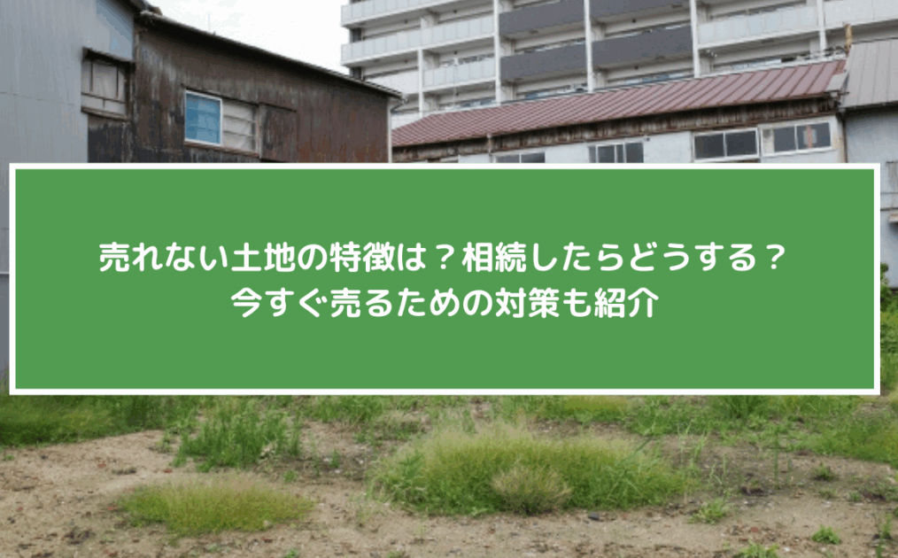 売れない土地の特徴は？相続したらどうする？今すぐ売るための対策も紹介