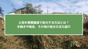 土地を無償譲渡で処分する方法とは？手続きや税金、その他の処分方法も紹介