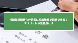 相続登記義務化の罰則は相続放棄で回避できる？デメリットや注意点とは