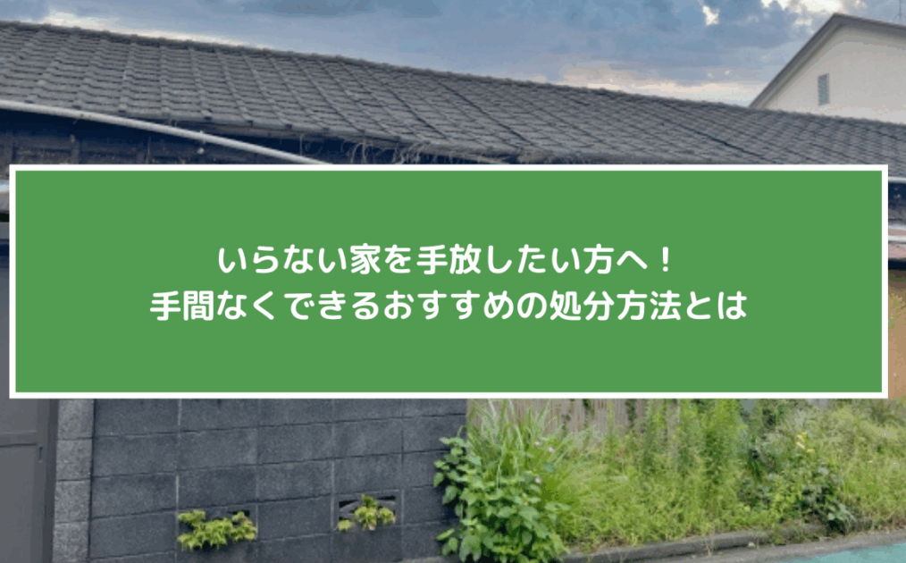 いらない家を手放したい方へ！手間なくできるおすすめの処分方法とは
