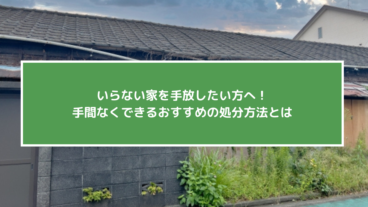 いらない家を手放したい方へ！手間なくできるおすすめの処分方法とは