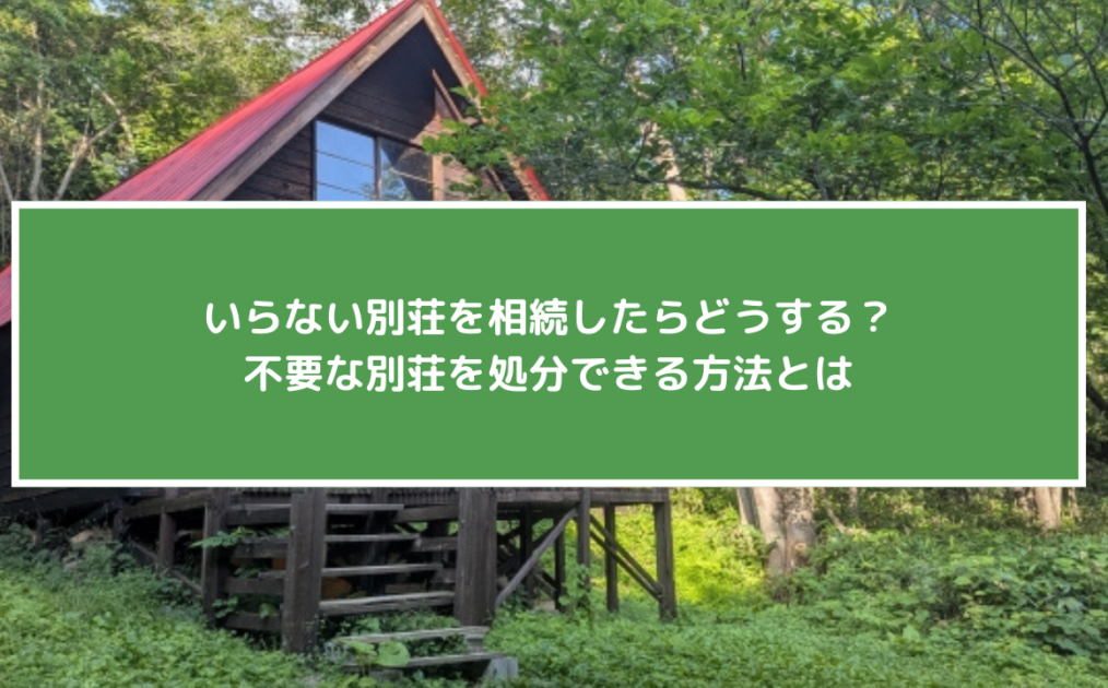いらない別荘を相続したらどうする？不要な別荘を処分できる方法とは