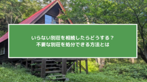 いらない別荘を相続したらどうする？不要な別荘を処分できる方法とは