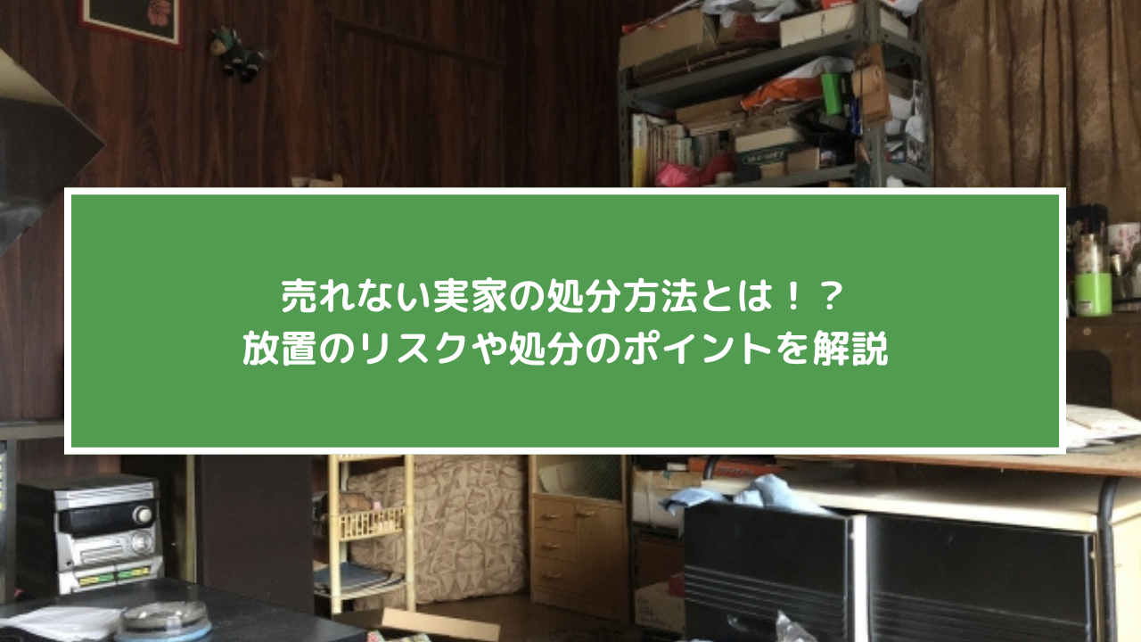 売れない実家の処分方法とは！？放置のリスクや処分のポイントを解説