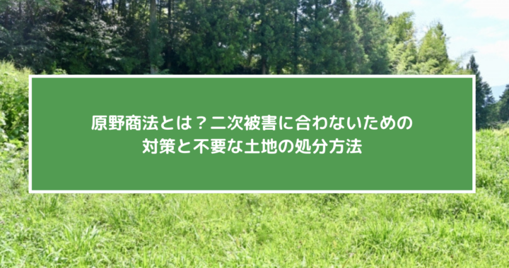 原野商法とは？二次被害に合わないための対策と不要な土地の処分方法