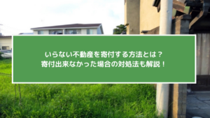 いらない不動産を寄付する方法とは？寄付出来なかった場合の対処法も解説！