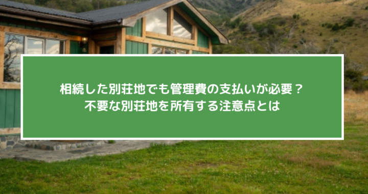 相続した別荘地でも管理費の支払いが必要？不要な別荘地を所有する注意点とは