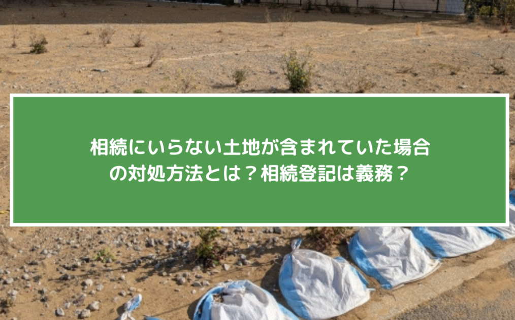相続にいらない土地が含まれていた場合の対処方法とは？相続登記は義務？