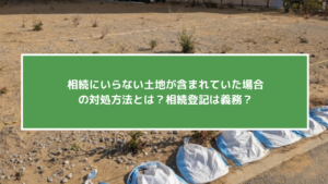 相続にいらない土地が含まれていた場合の対処方法とは？相続登記は義務？