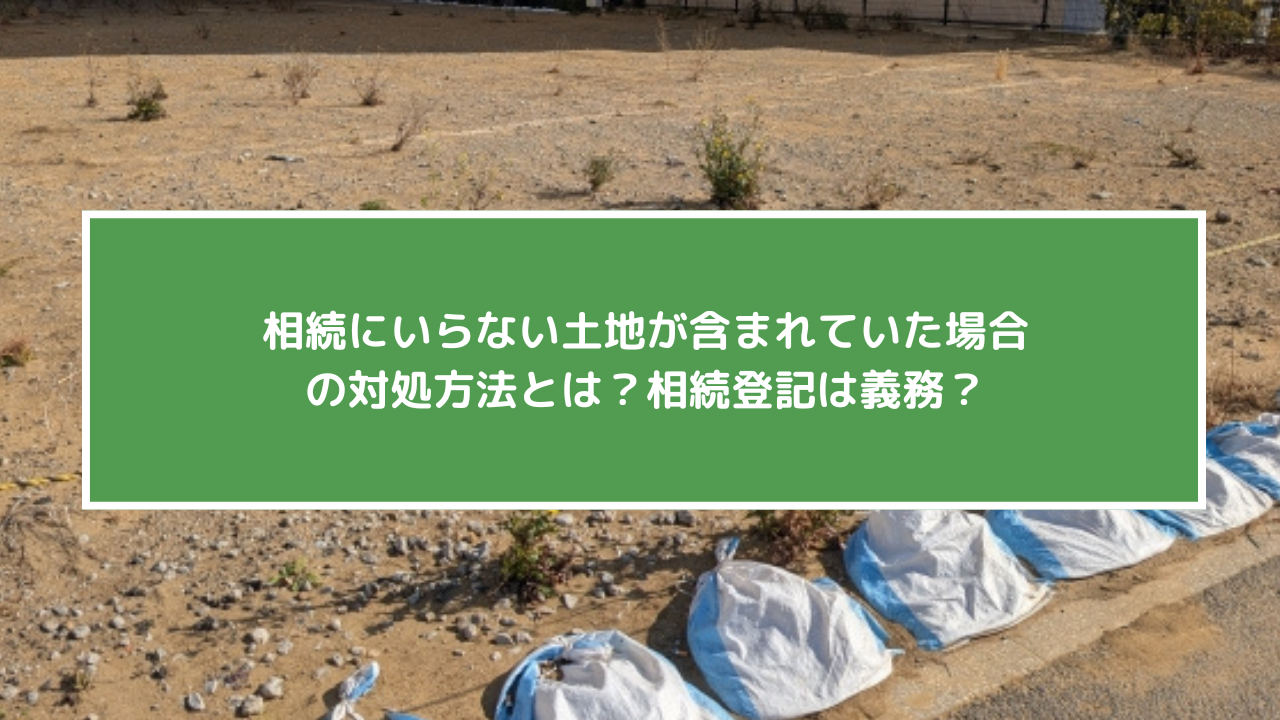 相続にいらない土地が含まれていた場合の対処方法とは？相続登記は義務？