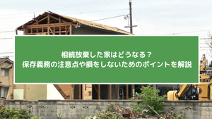 相続放棄した家はどうなる？保存義務の注意点や損をしないためのポイントを解説